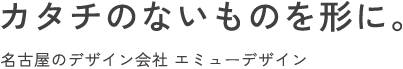 カタチのないものを形に。 | 名古屋のデザイン会社 エミューデザイン