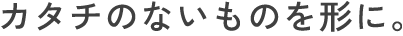 カタチのないものを形に。